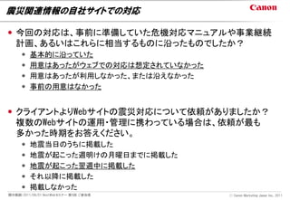 震災関連情報の自社サイトでの対応

 今回の対応は、事前に準備していた危機対応マニュアルや事業継続
  計画、あるいはこれらに相当するものに沿ったものでしたか？
        基本的に沿っていた
        用意はあったがウェブでの対応は想定されていなかった
        用意はあったが利用しなかった、または沿えなかった
        事前の用意はなかった


 クライアントよりWebサイトの震災対応について依頼がありましたか？
  複数のWebサイトの運用・管理に携わっている場合は、依頼が最も
  多かった時期をお答えください。
        地震当日のうちに掲載した
        地震が起こった週明けの月曜日までに掲載した
        地震が起こった翌週中に掲載した
        それ以降に掲載した
        掲載しなかった
開示範囲：2011/06/01 NextWebセミナー 第5回 ご参加者   Ⓒ Canon Marketing Japan Inc., 2011
 
