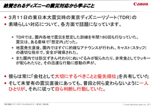 絶賛されるディズニーの震災対応から学ぶこと

 ３月１１日の東日本大震災時の東京ディズニーリゾート（ＴＤＲ）の
 素晴らしい対応について、各方面で話題になっています。

      ＴＤＲでは、園内各地で震災を想定した訓練を年間１８０回も行なっていた。
       震災は、ある意味で「想定内」だった。
      地震発生直後、園内ではすぐに的確なアナウンスが行われ、キャスト（スタッフ）
       の適切な指示で、安全が確保された。
      また園内では防災ずきん代わりにぬいぐるみが配られたり、非常食としてクッキー
       が配られたりと、その迅速な行動に感動の声が。


 彼らは常に「会社として大切にするべきことと優先順位」を共有していた
 そして未曾有の震災直後にあっても、普段と何ら変わらないように一人
  ひとりが、それに従って自ら判断し行動していた。


開示範囲：2011/06/01 NextWebセミナー 第5回 ご参加者   Ⓒ Canon Marketing Japan Inc., 2011
 