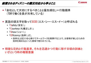 絶賛されるディズニーの震災対応から学ぶこと

 「会社として大切にするべきことと優先順位」＝行動規準
   （TDRで働く全員が共有している）

 英語の頭文字を取ってSCSE（エス・シー・エス・イー）と呼ばれる
        「Safety（安全）」
        「Courtesy（礼儀正しさ）」
        「Show（ショー）」
        「Efficiency（効率）」だ。
            効率は上記3つを心掛けてチームワークを発揮することで、お客様が楽しむための
             効率を高めるといった意味で使われている。


 明確な目的と行動基準、それを迅速かつ行動に移す日頃の訓練と
  いざという時の権限委譲


開示範囲：2011/06/01 NextWebセミナー 第5回 ご参加者       Ⓒ Canon Marketing Japan Inc., 2011
 