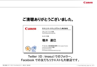 ご清聴ありがとうございました。

                                       キヤノンマーケティングジャパン株式会社

                                       コミュニケーション本部
                                       ウェブマネジメントセンター

                                       センター所長


                                       増井 達巳
                                       〒108-8011 東京都港区港南2-16-6 canon S tower
                                       Tel.03-6719-9099（代表） / 080-5867-8706（携帯）
                                       Fax:03-6719-8142
                                       E-ail:masui.tatsumi@canon-mj.co.jp




                           Twitter （ID : tmasui）でのフォロー、
                       Facebook での友だちリクエストも大歓迎です。
開示範囲：2011/06/01 NextWebセミナー 第5回 ご参加者                                              Ⓒ Canon Marketing Japan Inc., 2011
 