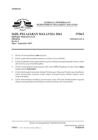 TERHAD 1 3756/3
[Lihat halaman sebelah
3756/3 © 2013 Hak Cipta Kerajaan Malaysia TERHAD
LEMBAGA PEPERIKSAAN
KEMENTERIAN PELAJARAN MALAYSIA
SIJIL PELAJARAN MALAYSIA 2014 3756/3
PRINSIP PERAKAUNAN
PROJEK TINGKATAN 4
Kertas 3
Ogos – September 2013
1. Kertas ini mengandungi satu tugasan.
2. Calon wajib melaksanakan tugasan tersebut secara individu.
3. Calon hendaklah menyempurnakan projek ini dengan merujuk kepada elemen, aspek
dan kriteria yang telah ditetapkan.
4. Projek ini hendaklah dilaksanakan oleh calon SPM (Tingkatan 4) dari bulan Ogos
hingga bulan September.
5. Calon dikehendaki mematuhi Jadual Pelaksanaan Tugasan Projek yang disediakan
untuk memastikan tugasan projek dapat disempurnakan dalam tempoh masa
yang ditetapkan.
6. Calon dinasihatkan membuat perancangan yang teliti dan melaksanakan tugasan
dengan menggunakan perbelanjaan yang berpatutan dan munasabah.
Kertas ini mengandungi 3 halaman bercetak.
 