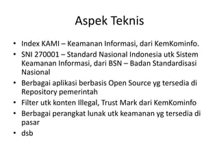 Aspek Teknis
• Index KAMI – Keamanan Informasi, dari KemKominfo.
• SNI 270001 – Standard Nasional Indonesia utk Sistem
Keamanan Informasi, dari BSN – Badan Standardisasi
Nasional
• Berbagai aplikasi berbasis Open Source yg tersedia di
Repository pemerintah
• Filter utk konten Illegal, Trust Mark dari KemKominfo
• Berbagai perangkat lunak utk keamanan yg tersedia di
pasar
• dsb
 
