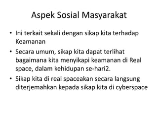 Aspek Sosial Masyarakat
• Ini terkait sekali dengan sikap kita terhadap
Keamanan
• Secara umum, sikap kita dapat terlihat
bagaimana kita menyikapi keamanan di Real
space, dalam kehidupan se-hari2.
• Sikap kita di real spaceakan secara langsung
diterjemahkan kepada sikap kita di cyberspace
 
