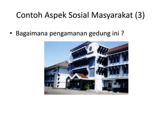Contoh Aspek Sosial Masyarakat (3)
• Bagaimana pengamanan gedung ini ?
 