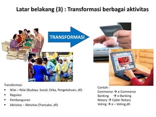 Latar belakang (3) : Transformasi berbagai aktivitas
Transformasi
 Nilai – Nilai (Budaya. Sosial, Etika, Pengetahuan, dll)
 Regulasi
 Pembangunan
 Aktivitas – Aktivitas (Transaksi, dll)
TRANSFORMASI
Contoh :
Commerce  e-Commerce
Banking  e-Banking
Notary  Cyber Notary
Voting  e – Voting,dll.
 