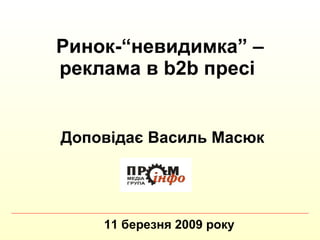 Ринок- “ невидимка ”  – реклама в  b 2 b  пресі   11 березня 2009 року Доповідає Василь Масюк 
