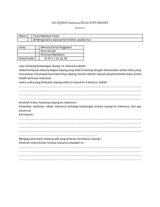 LKS SEJARAH Indonesia KELAS XIIPS SMANIKE
Bykusmiati
Materi : Tirani Matahari Terbit
@ Menganalisis awal pemerintahan saudara tua
nama : Melrosa Christi Anggraeni
: Nurul Azizah
: Dina Ayu Mandasari
Kelas/noabs : XI-IIS 3 / 13, 22, 05
Latar belakang kedatangan Jepang ke Indonesia adalah :
Akibatkemajuan industry Negara Jepang yang tidak di barengi dengan ketersediaan bahan baku yang
menunjang.Untukkeperluanindustrinya Jepang mencari daerah-daerah penghasil bahan baku di Asia
Pasifik termasuk Indonesia.
Usaha-usaha yang dilakukan Jepang sebelum masuk ke indonesia adalah :
........................................................................................................................................................................
........................................................................................................................................................................
..............................................................................................................................................................
........................................................................................................................................................................
Amatilah Video masuknya Jepang ke Indonesia !
Simpulkan sambutan rakyat Indonesia terhadap kedatangan tentara Jepang ke Indonesia, dan apa
alasannya
Kesimpulan :
........................................................................................................................................................................
........................................................................................................................................................................
........................................................................................................................................................................
........................................................................................................................................................................
....................................................................................................
Mengapa pemimpin Indoesia ada yang terkesan membantu Jepang ?
Amatilah videonya dan tuliskan alasanmu diwabah ini :
........................................................................................................................................................................
........................................................................................................................................................................
........................................................................................................................................................................
...............................................................................................................................................................
 