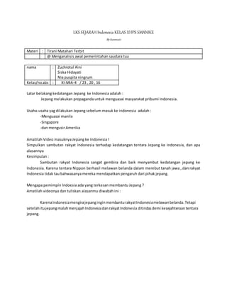 LKS SEJARAH Indonesia KELAS XIIPS SMANIKE
Bykusmiati
Materi : Tirani Matahari Terbit
@ Menganalisis awal pemerintahan saudara tua
nama : Zuchrotul Aini
Siska Hidayati
Nia puspita ningrum
Kelas/noabs : XI-MIA-4 / 23 , 20 , 16
Latar belakang kedatangan Jepang ke Indonesia adalah :
Jepang melakukan propaganda untuk menguasai masyarakat pribumi Indonesia.
Usaha-usaha yag dilakukan Jepang sebelum masuk ke indonesia adalah :
-Menguasai manila
-Singapore
-dan mengusir Amerika
Amatilah Video masuknya Jepang ke Indonesia !
Simpulkan sambutan rakyat Indonesia terhadap kedatangan tentara Jepang ke Indonesia, dan apa
alasannya
Kesimpulan :
Sambutan rakyat Indonesia sangat gembira dan baik menyambut kedatangan jepang ke
Indonesia. Karena tentara Nippon berhasil melawan belanda dalam merebut tanah jawa , dan rakyat
Indonesia tidak tau bahwasanya mereka mendapatkan pengaruh dari pihak jepang.
Mengapa pemimpin Indoesia ada yang terkesan membantu Jepang ?
Amatilah videonya dan tuliskan alasanmu diwabah ini :
KarenaIndonesiamengirajepanginginmembanturakyatIndonesiamelawanbelanda.Tetapi
setelahitujepangmalahmenjajahIndonesiadanrakyatIndonesia ditindasdemi kesejahteraantentara
jepang.
 