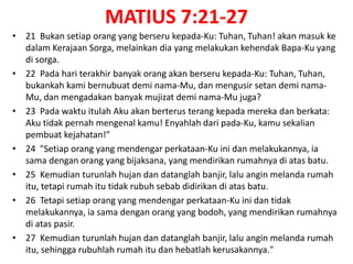 MATIUS 7:21-27
• 21 Bukan setiap orang yang berseru kepada-Ku: Tuhan, Tuhan! akan masuk ke
dalam Kerajaan Sorga, melainkan dia yang melakukan kehendak Bapa-Ku yang
di sorga.
• 22 Pada hari terakhir banyak orang akan berseru kepada-Ku: Tuhan, Tuhan,
bukankah kami bernubuat demi nama-Mu, dan mengusir setan demi nama-
Mu, dan mengadakan banyak mujizat demi nama-Mu juga?
• 23 Pada waktu itulah Aku akan berterus terang kepada mereka dan berkata:
Aku tidak pernah mengenal kamu! Enyahlah dari pada-Ku, kamu sekalian
pembuat kejahatan!"
• 24 "Setiap orang yang mendengar perkataan-Ku ini dan melakukannya, ia
sama dengan orang yang bijaksana, yang mendirikan rumahnya di atas batu.
• 25 Kemudian turunlah hujan dan datanglah banjir, lalu angin melanda rumah
itu, tetapi rumah itu tidak rubuh sebab didirikan di atas batu.
• 26 Tetapi setiap orang yang mendengar perkataan-Ku ini dan tidak
melakukannya, ia sama dengan orang yang bodoh, yang mendirikan rumahnya
di atas pasir.
• 27 Kemudian turunlah hujan dan datanglah banjir, lalu angin melanda rumah
itu, sehingga rubuhlah rumah itu dan hebatlah kerusakannya."
 