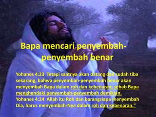 Bapa mencari penyembah-
penyembah benar
Yohanes 4:23 Tetapi saatnya akan datang dan sudah tiba
sekarang, bahwa penyembah-penyembah benar akan
menyembah Bapa dalam roh dan kebenaran; sebab Bapa
menghendaki penyembah-penyembah demikian.
Yohanes 4:24 Allah itu Roh dan barangsiapa menyembah
Dia, harus menyembah-Nya dalam roh dan kebenaran."
 