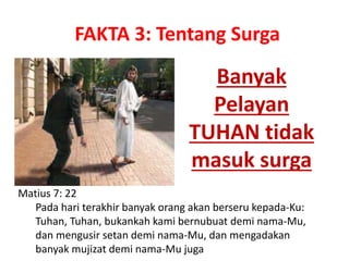 Banyak
Pelayan
TUHAN tidak
masuk surga
Matius 7: 22
Pada hari terakhir banyak orang akan berseru kepada-Ku:
Tuhan, Tuhan, bukankah kami bernubuat demi nama-Mu,
dan mengusir setan demi nama-Mu, dan mengadakan
banyak mujizat demi nama-Mu juga
FAKTA 3: Tentang Surga
 
