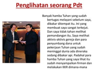 Penglihatan seorang Pdt
Banyak hamba Tuhan yang sudah
bertugas melayani sebelum saya,
dibakar ditempat itu. Ini yang
membuat saya sangat terkejut.
Dan saya tidak tahan melihat
pemandangan itu. Saya melihat
aktivis-aktivis gereja dan para
penyumbang dana untuk
pekerjaan Tuhan yang sudah
meninggal dunia ada dineraka
sedang dibakar api. Padahal para
hamba Tuhan yang saya lihat itu
sudah menyampaikan firman dan
melakukan KKR dimana-mana
 