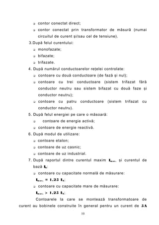    contor conectat direct;
           contor conectat prin transformator de măsură (numai
            circuitul de curent şi/sau cel de tensiune).
    3.După felul curentului:
           monofazate;
           bifazate;
           trifazate.
    4. După numărul conductoarelor reţelei controlate:
           contoare cu două conductoare (de fază şi nul);
           contoare       cu      trei    conductoare    (sistem    trifazat    fără
            conductor neutru sau sistem bifazat cu două faze şi
            conductor neutru);
           contoare       cu      patru    conductoare    (sistem    trifazat    cu
            conductor neutru).
    5. După felul energiei pe care o măsoară:
              contoare de energie activă;
           contoare de energie reactivă.
    6. După modul de utilizare:
           contoare etalon;
           contoare de uz casnic;
           contoare de uz industrial.
    7. După raportul dintre curentul maxim Im a x . şi curentul de
       bază Ib :
           contoare cu capacitate normală de măsurare:
           Im a x . = 1,25 I b ;
           contoare cu capacitate mare de măsurare:
           Im a x . > 1,25 I b ;
           Contoarele la care se montează transformatoare de
curent au bobinele construite în general pentru un curent de 5A

                                            10
 