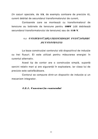 (în cazuri speciale, de 1A, de exemplu contoare de precizie 1),
curent debitat de secundarul transformatorului de curent,
         Contoarele care se montează cu transformatorul de
tensiune au bobinele de tensiune pentru 100V (cât debitează
secundarul transformatorului de tensiune) sau de 110 V.


          4 . 2 . CONSTRUC ŢIAŞI PRINCIPIULDE FUNC ŢIONARE
                         AL CONTORULUI


         La baza construcţiei contorului stă dispozitivul de inducţie
cu trei fluxuri. El este utilizat pentru măsurarea energiei în
curentul alternativ.
         Acest tip de contor are o construcţie simplă, suportă
sarcini relativ mari şi are siguranţă în exploatare, iar clasa lui de
precizie este satisfăcătoare.
         Contorul se compune dintr-un dispozitiv de inducţie şi un
mecanism integrator.



         4.2.1. Con struc ţ ia contorului




                                 11
 