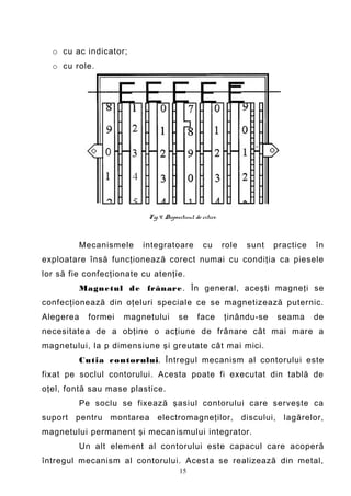 o cu ac indicator;
  o cu role.




                           Fig.4. Dispozitivul de citire.



           Mecanismele    integratoare             cu       role   sunt   practice   în
exploatare însă funcţionează corect numai cu condiţia ca piesele
lor să fie confecţionate cu atenţie.
           Magnetul d e frânare . În general, aceşti magneţi se
confecţionează din oţeluri speciale ce se magnetizează puternic.
Alegerea     formei   magnetului        se      face        ţinându-se    seama      de
necesitatea de a obţine o acţiune de frânare cât mai mare a
magnetului, la p dimensiune şi greutate cât mai mici.
           Cutia c ontorului. Întregul mecanism al contorului este
fixat pe soclul contorului. Acesta poate fi executat din tablă de
oţel, fontă sau mase plastice.
           Pe soclu se fixează şasiul contorului care serveşte ca
suport pentru montarea electromagneţilor, discului, lagărelor,
magnetului permanent şi mecanismului integrator.
           Un alt element al contorului este capacul care acoperă
întregul mecanism al contorului. Acesta se realizează din metal,
                                        15
 