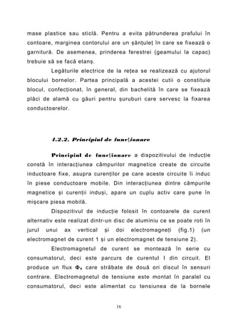 mase plastice sau sticlă. Pentru a evita pătrunderea prafului în
contoare, marginea contorului are un şănţuleţ în care se fixează o
garnitură. De asemenea, prinderea ferestrei (geamului la capac)
trebuie să se facă etanş.
         Legăturile electrice de la reţea se realizează cu ajutorul
blocului bornelor. Partea principală a acestei cutii o constituie
blocul, confecţionat, în general, din bachelită în care se fixează
plăci de alamă cu găuri pentru şuruburi care servesc la fixarea
conductoarelor.




         4.2.2. Principiul de func ţ ionare

         Principiul d e func ţ ionare a dispozitivului de inducţie
constă în interacţiunea câmpurilor magnetice create de circuite
inductoare fixe, asupra curenţilor pe care aceste circuite îi induc
în piese conductoare mobile. Din interacţiunea dintre câmpurile
magnetice şi curenţii induşi, apare un cuplu activ care pune în
mişcare piesa mobilă.
         Dispozitivul de inducţie folosit în contoarele de curent
alternativ este realizat dintr-un disc de aluminiu ce se poate roti în
jurul   unui   ax   vertical   şi   doi   electromagneţi   (fig.1)   (un
electromagnet de curent 1 şi un electromagnet de tensiune 2).
         Electromagnetul de curent se montează în serie cu
consumatorul, deci este parcurs de curentul I din circuit. El
produce un flux Φ I care străbate de două ori discul în sensuri
contrare. Electromagnetul de tensiune este montat în paralel cu
consumatorul, deci este alimentat cu tensiunea de la bornele


                                    16
 