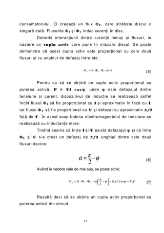 consumatorului. El creează un flux Φ U , care străbate discul o
singură dată. Fluxurile Φ I şi Φ U induc curenţi în disc.
         Datorită interacţiunii dintre curenţii induşi şi fluxuri, ia
naştere un cuplu a ctiv care pune în mişcare discul. Se poate
demonstra că acest cuplu activ este proporţional cu cele două
fluxuri şi cu unghiul de defazaj între ele:


                                       M a = K ⋅ Φ I ⋅ ΦU sin α
                                                                                    (5)

         Pentru ca să se obţină un cuplu activ proporţional cu
puterea activă, P = UI c o s ϕ , unde ϕ este defazajul dintre
tensiune şi curent, dispozitivul de inducţie se realizează astfel
încât fluxul Φ I să fie proporţional cu I şi aproximativ în fază cu I,
iar fluxul Φ U să fie proporţional cu U şi defazat cu aproximativ π /2
faţă de U . În acest scop bobina electromagnetului de tensiune se
realizează cu inductanţă mare.
         Ţinând seama că între I şi U există defazajul ϕ şi că între
Φ U şi U s-a creat un defazaj de π /2, unghiul dintre cele două
fluxuri devine:


                                   α = π −ϕ                                         (6)
                                       2
         Având în vedere cele de mai sus, se poate scrie:

                                                    π    
                           M a = K ⋅ Φ I ⋅ ΦU ⋅ sin  − ϕ  = K 1UI cos ϕ = K 1 P   (7)
                                                     2   



         Rezultă deci că se obţine un cuplu activ proporţional cu
puterea activă din circuit.



                                       17
 