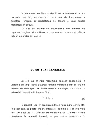 În continuare am făcut o clasificare a contoarelor şi am
prezentat   pe   larg   construcţia          şi principiul de funcţionare a
acestora,   precum      şi   modalitatea           de    legare        a    unui   contor
monofazat în circuit.
         Lucrarea se încheie cu prezentarea unor metode de
reparare, reglare şi verificare a contoarelor, precum şi câteva
măsuri de protecţia muncii.




                   2. NO Ţ IUNI GENERALE



         Se ştie că energia reprezintă puterea consumată în
unitatea de timp. Dacă puterea rămâne constantă într-un anumit
interval de timp t 2 –t 1 , se poate considera energia consumată în
intervalul respectiv de timp ca fiind:

                                W = P ⋅ ( t 2 − t1 )                                  (1)

         În general însă, în practică puterea nu rămâne constantă.
În acest caz, se poate împărţi intervalul de timp t 2 –t 1 în intervale
mici de timp Δt, în care să se considere că puterea rămâne
constantă. În această ipoteză,                en ergia    a c ti v ă       consumată în


                                         2
 