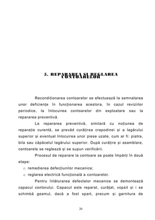 5. REPARAREA SI REGLAREA
                       C O NTOARELOR




           Recondiţionarea contoarelor se efectuează la semnalarea
unor     deficienţe     în   funcţionarea   acestora,    în   cazul   reviziilor
periodice,      la    înlocuirea   contoarelor   din     exploatare    sau    la
repararea preventivă.
           La    repararea      preventivă,   similară     cu   noţiunea     de
reparaţie curentă, se prevăd curăţirea crapodinei şi a lagărului
superior şi eventual înlocuirea unor piese uzate, cum ar fi: piatra,
bila sau căpăcelul lagărului superior. După curăţire şi asamblare,
contoarele se reglează şi se supun verificării.
           Procesul de reparare la contoare se poate împărţi în două
etape:
  o remedierea defecţiunilor mecanice;
  o reglarea electrică funcţională a contoarelor.
           Pentru înlăturarea defectelor mecanice se demontează
capacul contorului. Capacul este reparat, curăţat, vopsit şi i se
schimbă geamul, dacă a fost spart, precum şi garnitura de



                                       20
 