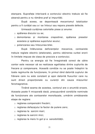 etanşare. Suprafaţa interioară a contorului electric trebuie să fie
ştearsă pentru a nu rămâne praf şi impurităţi.
          După    aceea,    se   depontează        mecanismul        totalizator
pentru a fi curăţat sau a i se înlocui sau repara piesele defecte.
          Urmează curăţirea celorlalte piese şi anume:
  o spălarea discului cu ax;
  o demontarea       şi    montarea        crapodinei,    spălarea     pieselor
       acesteia şi spălarea suportului acului;
  o polarizarea sau înlocuirea bilei.
          După     înlăturarea   deficienţelor      mecanice,     contoarele
trebuie reglate electric (etalonate), pentru obţinerea curbei erorii
în limitele impuse de clasa de precizie a contorului.
          Pentru ca energia să fie înregistrată corect de către
contor este necesar să se realizeze egalitatea dintre cuplurile de
frecare şi compensare. Această condiţie nu se poate îndeplini la
toate regimurile de funcţionare, în primul rând datorită cuplului de
frânare care nu este constant şi apoi datorită fluxurilor care nu
sunt    direct   proporţionale   cu    curenţii     din   cauza      miezurilor
feromagnetice.
          Ţinând seama de acestea, contorul are o anumită eroare.
Aceasta poate fi micşorată dacă, presupunând condiţiile nominale
de funcţionare ale contoarelor monofazate, urmărim următoarele
etape de reglare:
  o reglarea compensării frecării;
  o reglarea defazajului la factor de putere zero;
  o reglarea la sarcini mari;
  o reglarea la sarcini mici;
  o reglarea la mers în gol şi a sensibilităţii.


                                      21
 