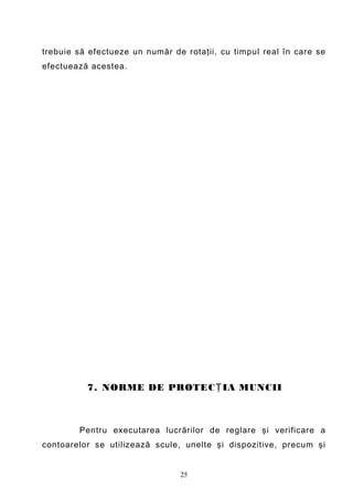 trebuie să efectueze un număr de rotaţii, cu timpul real în care se
efectuează acestea.




          7. NORME DE PROTEC Ţ IA MUNCII



        Pentru executarea lucrărilor de reglare şi verificare a
contoarelor se utilizează scule, unelte şi dispozitive, precum şi


                                25
 