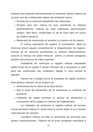 mijloace de protecţie electroizolante la utilizarea cărora trebuie să
se ţină cont de următoarele măsuri de protecţia muncii:
     Sculele să nu prezinte decalibrări sau deformări;
     Sculele care prin natura lor sunt prevăzute cu mânere
      electroizolante,   trebuie   să    aibă   materialul   electroizolant
      integru, fără fisuri, străpungeri şi să fie fixat rigid din punct
      de vedere mecanic;
     Materialul de construcţie al sculelor nu trebuie să fie casant.
          În cadrul operaţiilor de reglare al contoarelor, când se
intervine direct asupra ansamblurilor şi dispozitivelor de reglare,
trebuie să se utilizeze şurubelniţe cu mânere electroizolante,
precum şi mănuşi de joasă tensiune          pentru a preveni atingerea
părţilor sub tensiune de către operator.
          Instalaţiile de verificare şi reglare trebuie amplasate
astfel încât să nu poată fi atinse simultan de o persoană cu alte
părţi ale construcţiei sau instalaţiei, legate în mod normal la
pământ.
          Înainte de a începe lucrul la instalaţia de reglat contoare
este absolut necesar să se asigure ca:
     alimentarea de la reţea să se facă corect;
     fişa şi priza de alimentare să fie prevăzute cu contacte de
      protecţie;
     instalaţia de reglat contoare şi panoul de alimentare a
      contoarelor să fie legate la centura de împământare.
          La instalaţia de verificare şi reglare trebuie să lucreze
numai personal instruit în acest scop şi numai după ce şi-a însuşit
instrucţiunile de utilizare.
          Lucrătorii trebuie să stea cu picioarele pe covoraşe sau
preşuri electroizolante. Trebuie să se evite atingerea simultană a

                                    26
 
