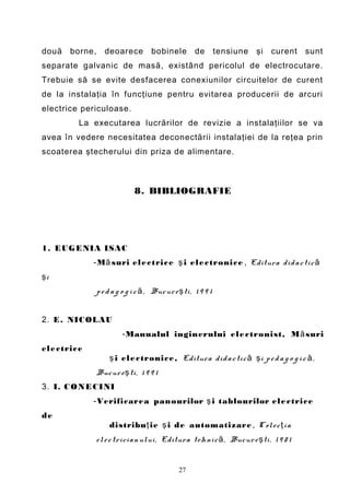 două    borne,      deoarece          bobinele         de        tensiune   şi   curent   sunt
separate galvanic de masă, existând pericolul de electrocutare.
Trebuie să se evite desfacerea conexiunilor circuitelor de curent
de la instalaţia în funcţiune pentru evitarea producerii de arcuri
electrice periculoase.
          La executarea lucrărilor de revizie a instalaţiilor se va
avea în vedere necesitatea deconectării instalaţiei de la reţea prin
scoaterea ştecherului din priza de alimentare.



                               8. BIBLIOGRAFIE




1. EUGENIA ISAC
               -M ă suri el e c tric e ş i el e c tronic e , Editura di d a c ti c ă
şi
                 p e d a g o g i c ă , Buc ur e ş ti , 1 9 9 1


2. E. NICOLAU
                           -Manualul inginerului el e ctronist, M ă suri
el e ctric e
                      ş i el e ctronic e , Editura di d a c ti c ă ş i p e d a g o g i c ă ,
                 Bucur e ş ti , 1 9 9 1
3. I. C O NE CINI
               -Verificarea panourilor ş i tablourilor el e ctric e
de
                      distribu ţ ie ş i de automatizare , C ol e c ţ i a
                 el e c trici a n ului , Editura t eh ni c ă , Bucur e ş ti , 1 9 8 1


                                                 27
 