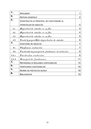 1.
            ARGUMENT                                                    1
2.
            NOŢIUNI GENERALE                                            2
3.
            CONSTRUCŢIA ŞI PRINCIPIUL DE FUNCŢIONARE AL
            APARATELOR DE INDUCŢIE                                      4
   3. 1 .   Dispo zitivul de induc ţie cu un flux                       4
   3.2 .    Dispo zitivul de induc ţie cu un flux                       4
   3.3 .    Dispo zitivul de induc ţie cu un flux                       5
 3.4.       Erorile şi propriet ăţile disp o zitivelor de induc ţie     6
4.
            CONTOARE DE INDUCŢIE                                        7
   4.1 .    Clasificarea contoarelor                                    7
   4.2.     Construc ţia şi principiul de func ţionare al contorului    8
4.2 . 1 .   C o n s tru c ţ i a c o n t o r ului .                      8
4.2 . 2 .   Princi pi ul d e fun c ţ i o n a r e                       11
5.
            REPARAREA ŞI REGLAREA CONTOARELOR                          14
6.
            VERIFICAREA CONTOARELOR                                    16
7.
            NORME DE PROTECŢIA MUNCII                                  18
8.
            BIBLIOGRAFIE                                               19




                                                     29
 