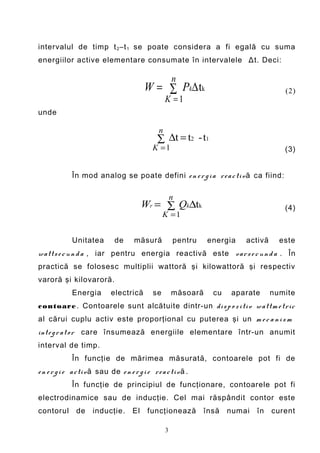 intervalul de timp t 2 –t 1 se poate considera a fi egală cu suma
energiilor active elementare consumate în intervalele Δt. Deci:

                                                         n
                                            W = ∑ Pk∆ tk                                  (2)
                                                     K =1
unde

                                                 n
                                                 ∑ ∆t = t2 - t1
                                               K =1                                       (3)


              În mod analog se poate defini e n e r g i a r e a c ti v ă ca fiind:

                                                         n
                                            Wr = ∑ Qk∆tk                                  (4)
                                                    K =1


              Unitatea         de      măsură            pentru    energia    activă     este
w att s e c u n d a , iar pentru energia reactivă este v ar s e c u n d a . În
practică se folosesc multiplii wattoră şi kilowattoră şi respectiv
varoră şi kilovaroră.
              Energia         electrică        se        măsoară     cu    aparate     numite
c ontoare . Contoarele sunt alcătuite dintr-un di s p o z i ti v w att m e tri c
al cărui cuplu activ este proporţional cu puterea şi un m e c a n i s m
int e g r at or care însumează energiile elementare într-un anumit
interval de timp.
              În funcţie de mărimea măsurată, contoarele pot fi de
e n e r g i e a c ti v ă sau de e n e r g i e r e a c ti v ă .
              În funcţie de principiul de funcţionare, contoarele pot fi
electrodinamice sau de inducţie. Cel mai răspândit contor este
contorul       de     inducţie.        El    funcţionează          însă   numai   în   curent

                                                     3
 