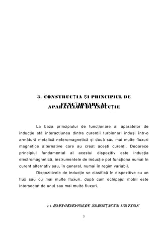 3. C ON STRU C Ţ IA Ş I PRINCIPIUL DE
                     FUNC Ţ IONARE AL
                 APARATELOR DE INDUC Ţ IE



         La baza principiului de funcţionare al aparatelor de
inducţie stă interacţiunea dintre curenţii turbionari induşi într-o
armătură metalică neferomagnetică şi două sau mai multe fluxuri
magnetice alternative care au creat aceşti curenţi. Deoarece
principiul    fundamental   al   acestui   dispozitiv   este   inducţia
electromagnetică, instrumentele de inducţie pot funcţiona numai în
curent alternativ sau, în general, numai în regim variabil.
         Dispozitivele de inducţie se clasifică în dispozitive cu un
flux sau cu mai multe fluxuri, după cum echipajul mobil este
intersectat de unul sau mai multe fluxuri.




                3 . 1 . DISP OZITIVUL DE INDUCŢIE CU UN FLUX

                                   5
 