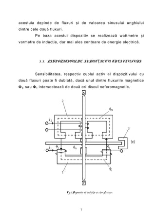 acestuia depinde de fluxuri şi de valoarea sinusului unghiului
dintre cele două fluxuri.
         Pe baza acestui dispozitiv se realizează wattmetre şi
varmetre de inducţie, dar mai ales contoare de energie electrică.




           3 . 3 . DISPOZITIVUL DE INDUCŢIE CU TREI FLUXURI


         Sensibilitatea, respectiv cuplul activ al dispozitivului cu
două fluxuri poate fi dublată, dacă unul dintre fluxurile magnetice
Φ u sau Φ i intersectează de două ori discul neferomagnetic.




                            Fig.1. Dispozitiv de inducţie cu trei fluxuri.




                                          7
 