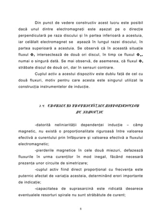 Din punct de vedere constructiv acest lucru este posibil
dacă   unul     dintre    electromagneţi       este    aşezat    pe     o       direcţie
perpendiculară pe raza discului şi în partea inferioară a acestuia,
iar celălalt electromagnet se             aşează în lungul razei discului, în
partea superioară a acestuia. Se observă că în această situaţie
fluxul Φ i intersectează de două ori discul, în timp ce fluxul Φ u ,
numai o singură dată. Se mai observă, de asemenea, că fluxul Φ i
străbate discul de două ori, dar în sensuri contrare.
         Cuplul activ a acestui dispozitiv este dublu faţă de cel cu
două fluxuri, motiv pentru care acesta este singurul utilizat la
construcţia instrumentelor de inducţie.




              3 . 4 . ERORILE SI PROPRIET ĂŢILE DISPOZITIVELOR
                                      DE INDUCŢIE


         -datorită       neliniarităţii     dependenţei      inducţie       –     câmp
magnetic, nu există o proporţionalitate riguroasă între valoarea
efectivă a curentului prin înfăşurare şi valoarea efectivă a fluxului
electromagnetic;
         -pierderile magnetice în cele două miezuri, defazează
fluxurile în urma curenţilor în mod inegal, făcând necesară
prezenţa unor circuite de simetrizare;
         -cuplul activ fiind direct proporţional cu frecvenţa este
puternic afectat de variaţia acesteia, determinând erori importante
de indicaţie;
         -capacitatea        de   suprasarcină        este   ridicată       deoarece
eventualele resorturi spirale nu sunt străbătute de curent;


                                           8
 