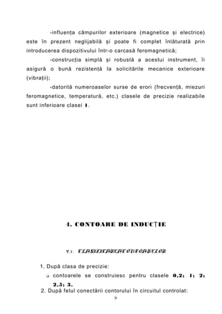 -influenţa câmpurilor exterioare (magnetice şi electrice)
este în prezent neglijabilă şi poate fi complet înlăturată prin
introducerea dispozitivului într-o carcasă feromagnetică;
             -construcţia simplă şi robustă a acestui instrument, îi
asigură o bună rezistenţă la solicitările mecanice exterioare
(vibraţii);
             -datorită numeroaselor surse de erori (frecvenţă, miezuri
feromagnetice, temperatură, etc.) clasele de precizie realizabile
sunt inferioare clasei 1.




                  4. C ONTOARE DE INDUC Ţ IE



                  4 . 1 . CLASIFICAREACONTOARELOR

      1. După clasa de precizie:
             contoarele se construiesc pentru clasele 0,2; 1; 2;
          2,5; 3.
      2. După felul conectării contorului în circuitul controlat:
                                    9
 