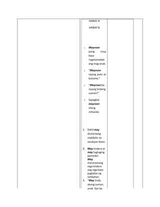 HANAY A

     HANAY B




1.   Mayroon
     pong     misa
     kaya
     nagmamadali
     ang mag-anak.

2.   “Mayroon
     siyang puto at
     kutsinta.”

3.   “Mayroon ba
     siyang tindang
     suman?”.

4.   Sapagkat
     mayroon
     silang
     inihanda.




1. Dahil may
   dumaraang
   mabibilis na
   sasakyan doon.

2. May tindera at
   may tugtuging
   pamasko.
   May
   mararaanang
   mga tindera
   ang mga bata
   paglabas ng
   simbahan.
3. “May tinda
   akong suman,
   anak. Ilan ba
 