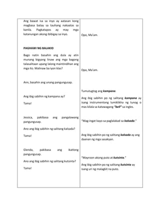 Ang bawat isa sa inyo ay aatasan kong
magbasa batay sa tauhang nakaatas sa
kanila. Pagkatapos ay may mga
katanungan akong ibibigay sa inyo.    Opo, Ma’am.



PAGHAWI NG BALAKID

Bago natin basahin ang dula ay atin
munang bigyang linaw ang mga bagong
talasalitaan upang lalong maintindihan ang
mga ito. Malinaw ba iyon klas?
                                              Opo, Ma’am.


Ann, basahin ang unang pangungusap.

                                              Tumutugtog ang kampana.
Ang ibig sabihin ng kampana ay?
                                              Ang ibig sabihin po ng salitang kampana ay
Tama!                                         isang instrumentong lumiklikha ng tunog o
                                              mas kilala sa katawagang “bell” sa ingles.


Jessica, pakibasa      ang    pangalawang
pangungusap.                                  “Mag-ingat kayo sa paglalakad sa kalsada.”

Ano ang ibig sabihin ng salitang kalsada?

Tama!                                         Ang ibig sabihin po ng salitang kalsada ay ang
                                              daanan ng mga sasakyan.


Glenda,    pakibasa        ang     ikatlong
pangungusap.
                                              “Mayroon akong puto at kutsinta.”
Ano ang ibig sabihin ng salitang kutsinta?
                                              Ang ibig sabihin po ng salitang kutsinta ay
Tama!                                         isang uri ng malagkit na puto.
 