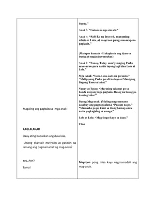 Buena.”

                                       Anak 3: “Gutom na nga ako eh.”

                                       Anak 4: “Sabi ko na inyo eh, maraming
                                       niluto si Lola, at mayroon pang masarap na
                                       pagkain.”


                                       (Matapos kumain - Hahaplusin ang tiyan sa
                                       busog at magkukuwentuhan)

                                       Anak 2: “Nanay, Tatay, sana’y maging Pasko
                                       araw-araw para narito tayong lagi kina Lolo at
                                       Lola.”

                                       Mga Anak: “Lolo, Lola, aalis na po kami.”
                                       “Maligayang Pasko po ulit sa inyo at Manigong
                                       Bagong Taon sa lahat.”

                                       Nanay at Tatay: “Maraning salamat po sa
                                       handa ninyong mga pagkain. Busog na busog po
                                       kaming lahat.”

                                       Buong Mag-anak: (Muling mag-mamano
                                       kasabay ang pagpapaalam.) “Paalam na po.”
Magaling ang pagbabasa mga anak!       “Mamasko pa po kami sa ibang kamag-anak
                                       natin pagkagising sa umaga.”

                                       Lolo at Lola: “Mag-iingat kayo sa daan.”

                                       Tilon
PAGLALAHAD

Okay ating babalikan ang dula klas.

  Anong okasyon mayroon at ganoon na
lamang ang pagmamadali ng mag-anak?



Yes, Ann?
                                       Mayroon pong misa kaya nagmamadali ang
Tama!                                  mag-anak.
 