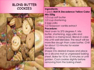 Ingredients:
1 pack MAYA Decadence Yellow Cake
Mix 520g
1/3 cup soft butter
1/2 cup shortening
2 egg yolks
1/2 teaspoon vanilla extract
Procedure:
Heat oven to 375 degrees F. Mix
butter, shortening, egg yolks and
vanilla in a mixing bowl. Blend–in cake
mix until well blended. The result will be
more like dough than cake batter. Chill
for about 15 minutes for easier
handling.
Shape into desired shapes and place
on a silicone mat or ungreased baking
sheet. Bake for 10 to 15 minutes or until
golden. Cool cookies slightly before
removing from the baking sheet.
 