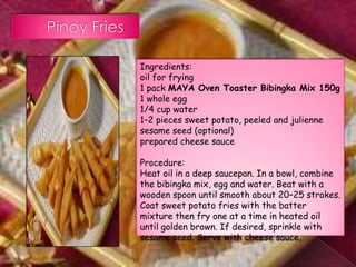 Ingredients:
oil for frying
1 pack MAYA Oven Toaster Bibingka Mix 150g
1 whole egg
1/4 cup water
1–2 pieces sweet potato, peeled and julienne
sesame seed (optional)
prepared cheese sauce

Procedure:
Heat oil in a deep saucepan. In a bowl, combine
the bibingka mix, egg and water. Beat with a
wooden spoon until smooth about 20–25 strokes.
Coat sweet potato fries with the batter
mixture then fry one at a time in heated oil
until golden brown. If desired, sprinkle with
sesame seed. Serve with cheese sauce.
 