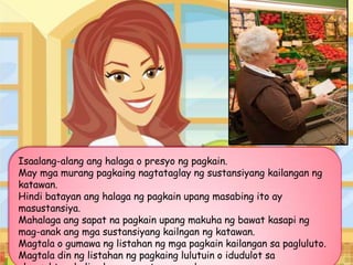 Isaalang-alang ang halaga o presyo ng pagkain.
May mga murang pagkaing nagtataglay ng sustansiyang kailangan ng
katawan.
Hindi batayan ang halaga ng pagkain upang masabing ito ay
masustansiya.
Mahalaga ang sapat na pagkain upang makuha ng bawat kasapi ng
mag-anak ang mga sustansiyang kailngan ng katawan.
Magtala o gumawa ng listahan ng mga pagkain kailangan sa pagluluto.
Magtala din ng listahan ng pagkaing lulutuin o idudulot sa
 