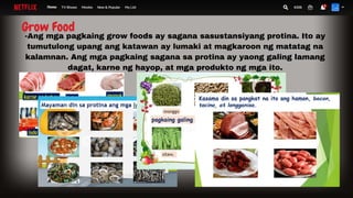 Grow Food
-Ang mga pagkaing grow foods ay sagana sasustansiyang protina. Ito ay
tumutulong upang ang katawan ay lumaki at magkaroon ng matatag na
kalamnan. Ang mga pagkaing sagana sa protina ay yaong galing lamang
dagat, karne ng hayop, at mga produkto ng mga ito.
 