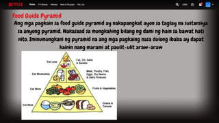 Food Guide Pyramid
Ang mga pagkain sa food guide pyramid ay nakapangkat ayon sa taglay na sustansiya
sa anyong pyramid. Nakasaad sa mungkahing bilang ng dami ng hain sa bawat hati
nito. Iminumungkani ng pyramid na ang mga pagkaing nasa dulong ibaba ay dapat
kainin nang marami at paulit-ulit araw-araw
 