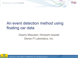 An event detection method using
floating car data
                 Osamu Masutani, Hirotoshi Iwasaki
                    Denso IT Laboratory, Inc.




 Copyright (C) 2009 DENSO IT LABORATORY, INC. All Rights Reserved.
 