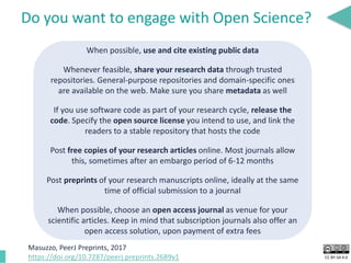 CC BY-SA 4.0
Do you want to engage with Open Science?
When possible, use and cite existing public data
Whenever feasible, share your research data through trusted
repositories. General-purpose repositories and domain-specific ones
are available on the web. Make sure you share metadata as well
If you use software code as part of your research cycle, release the
code. Specify the open source license you intend to use, and link the
readers to a stable repository that hosts the code
Post free copies of your research articles online. Most journals allow
this, sometimes after an embargo period of 6-12 months
Post preprints of your research manuscripts online, ideally at the same
time of official submission to a journal
When possible, choose an open access journal as venue for your
scientific articles. Keep in mind that subscription journals also offer an
open access solution, upon payment of extra fees
Masuzzo, PeerJ Preprints, 2017
https://doi.org/10.7287/peerj.preprints.2689v1
 