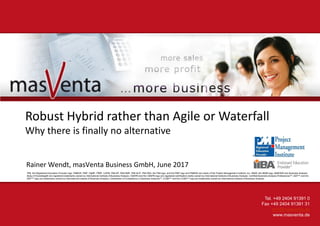 Tel. +49 2404 91391 0
Fax +49 2404 91391 31
crm@masventa.de
www.masventa.de
Robust Hybrid rather than Agile or Waterfall
Why there is finally no alternative
Rainer Wendt, masVenta Business GmbH, June 2017
PMI, the Registered Education Provider logo, PMBOK, PMP, PgMP, PfMP, CAPM, PMI-SP, PMI-RMP, PMI-ACP, PMI-PBA, the PMI logo, and the PMP logo and PMBOK are marks of the Project Management Institute, Inc. IIBA®, the IIBA® logo, BABOK® and Business Analysis
Body of Knowledge® are registered trademarks owned by International Institute of Business Analysis. CBAP® and the CBAP® logo are registered certification marks owned by International Institute of Business Analysis. Certified Business Analysis Professional™, EEP™ and the
EEP™ logo are trademarks owned by International Institute of Business Analysis. Certification of Competency in Business Analysis™, CCBA™ and the CCBA™ logo are trademarks owned by International Institute of Business Analysis.
 