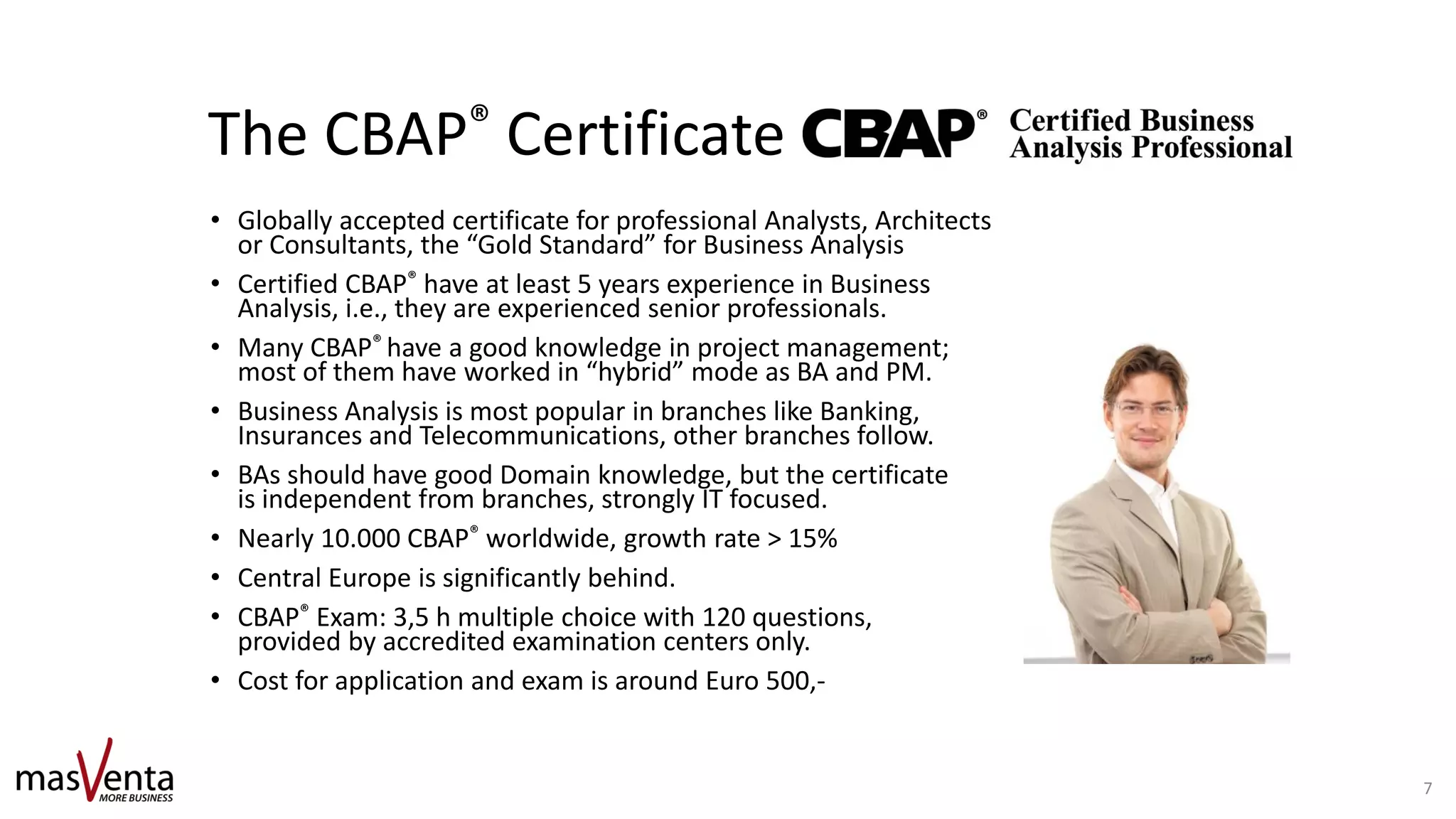The CBAP® Certificate
• Globally accepted certificate for professional Analysts, Architects
or Consultants, the “Gold Standard” for Business Analysis
• Certified CBAP® have at least 5 years experience in Business
Analysis, i.e., they are experienced senior professionals.
• Many CBAP® have a good knowledge in project management;
most of them have worked in “hybrid” mode as BA and PM.
• Business Analysis is most popular in branches like Banking,
Insurances and Telecommunications, other branches follow.
• BAs should have good Domain knowledge, but the certificate
is independent from branches, strongly IT focused.
• Nearly 10.000 CBAP® worldwide, growth rate > 15%
• Central Europe is significantly behind.
• CBAP® Exam: 3,5 h multiple choice with 120 questions,
provided by accredited examination centers only.
• Cost for application and exam is around Euro 500,-
7
 