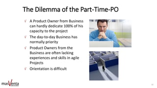 The Dilemma of the Part-Time-PO
A Product Owner from Business
can hardly dedicate 100% of his
capacity to the project
The day-to-day Business has
normally priority
Product Owners from the
Business are often lacking
experiences and skills in agile
Projects
Orientation is difficult
10
 