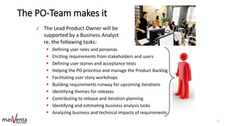 The PO-Team makes it
The Lead Product Owner will be
supported by a Business Analyst
re. the following tasks:
▪ Defining user roles and personas
▪ Eliciting requirements from stakeholders and users
▪ Defining user stories and acceptance tests
▪ Helping the PO prioritize and manage the Product Backlog
▪ Facilitating user story workshops
▪ Building requirements runway for upcoming iterations
▪ Identifying themes for releases
▪ Contributing to release and iteration planning
▪ Identifying and estimating business analysis tasks
▪ Analyzing business and technical impacts of requirements
12
 