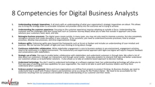 8 Competencies for Digital Business Analysts
1. Understanding strategic imperatives: It all starts with an understanding of what your organization’s strategic imperatives are about. This allows
you to bring the strategy down to actionable initiatives and provides clarity into the outcomes we’re trying to achieve.
2. Understanding the customer experience: Focusing on the customer experience requires adopting an outside in focus. Understanding the
customer and the challenges they face (using tools such as Customer Journey Maps) allow you to take that outside in approach and create
solutions your customers need, want, and love.
3. Reimagine business processes: The digital space moves quickly. In many cases, you may not only need to improve a process, but also completely
reimagine a process and create disruption in your industry. To be successful, you need to understand business processes, how to analyze
processes, develop new processes, and drive organizational change.
4. Embrace agility: Embracing agility goes beyond the frameworks such as Scrum or Kanban and includes an understanding of Lean mindset and
practices. We can harness the power of Agile and Lean thinking to bring about change.
5. Continuous stakeholder collaboration: While stakeholder engagement is core to business analysis in any environment, engagement activities
need to be continuous in a digital environment. The evolutionary and experimental approach with Agile and digital will require frequent feedback
and conversations with stakeholders.
6. Strategic use of data: One way to enable better collaboration with stakeholders and understand customers is through data. We collect a lot of
data about our customers; through our interactions and through social media. Using data analytics to interpret that data and better understand
our customers allows us to build better solutions. It also allows us to take an evidence based approach to decision making.
7. Understand technology: You don’t need to understand technology at a software engineer level, but understanding technology will allow you to
find new ways of working and new capabilities for your organization. You need to be able to work with business leaders and help them
understand what is possible.
8. Embrace product management: More and more organizations are shifting from projects to product thinking. As Business Analysts, we need to
understand how to work with Product Owners and sometimes serve as a proxy for the Product Owner. We need to be accountable for the
outcomes resulting from our products and establish a deep understanding of our customer and their needs.
Source: http://masteringbusinessanalysis.com/mba169-digital-business-analyst-competencies/ 22
 