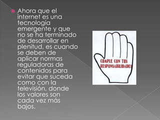    Ahora que el
    internet es una
    tecnología
    emergente y que
    no se ha terminado
    de desarrollar en
    plenitud, es cuando
    se deben de
    aplicar normas
    reguladoras de
    contenidos para
    evitar que suceda
    como con la
    televisión, donde
    los valores son
    cada vez más
    bajos.
 