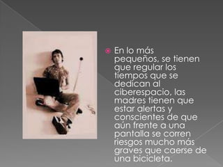    En lo más
    pequeños, se tienen
    que regular los
    tiempos que se
    dedican al
    ciberespacio, las
    madres tienen que
    estar alertas y
    conscientes de que
    aún frente a una
    pantalla se corren
    riesgos mucho más
    graves que caerse de
    una bicicleta.
 